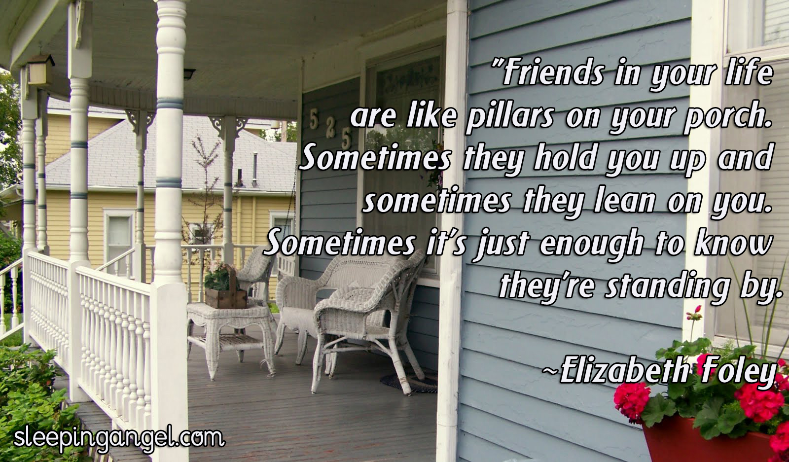 FRIENDS IN YOUR LIFE ARE LIKE PILLARS ON YOUR PORCH. SOMETIMES THEY HOLD YOU UP AND SOMETIMES THEY LEAN ON YOU. SOMETIMES IT’S JUST ENOUGH TO KNOW THEY’RE STANDING BY. –ELIZABETH FOLEY